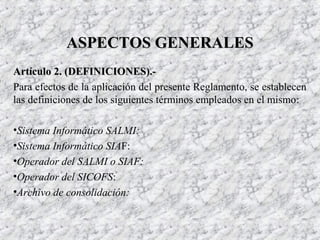 Artículo 2. (DEFINICIONES).-Artículo 2. (DEFINICIONES).-
Para efectos de la aplicación del presente Reglamento, se establecen
las definiciones de los siguientes términos empleados en el mismo:
•Sistema Informático SALMI:
•Sistema Informático SIAF:
•Operador del SALMI o SIAF:
•Operador del SICOFS:
•Archivo de consolidación:
ASPECTOS GENERALESASPECTOS GENERALES
 