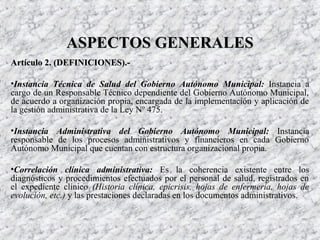 Artículo 2. (DEFINICIONES).-Artículo 2. (DEFINICIONES).-
•Instancia Técnica de Salud del Gobierno Autónomo Municipal: Instancia a
cargo de un Responsable Técnico dependiente del Gobierno Autónomo Municipal,
de acuerdo a organización propia, encargada de la implementación y aplicación de
la gestión administrativa de la Ley Nº 475.
•Instancia Administrativa del Gobierno Autónomo Municipal: Instancia
responsable de los procesos administrativos y financieros en cada Gobierno
Autónomo Municipal que cuentan con estructura organizacional propia.
•Correlación clínica administrativa: Es la coherencia existente entre los
diagnósticos y procedimientos efectuados por el personal de salud, registrados en
el expediente clínico (Historia clínica, epicrisis, hojas de enfermería, hojas de
evolución, etc.) y las prestaciones declaradas en los documentos administrativos.
ASPECTOS GENERALESASPECTOS GENERALES
 