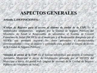 Artículo 2. (DEFINICIONES).-Artículo 2. (DEFINICIONES).-
•Código de Registro para el acceso al sistema de envíos de la USP: Es el
identificador alfanumérico asignado por la Unidad de Seguros Públicos del
Ministerio de Salud al Responsable de administrar el Sistema de Control
Financiero de Salud (SICOFS) en el municipio y al Responsable designado por el
SEDES que permitirá registrar los datos personales e institucionales
correspondientes y crear un usuario y contraseña para acceder al sistema de envíos
de la Unidad de Seguros Públicos.
•Sistema de envíos de la USP: Es el sistema informático que permite al Gobierno
Autónomo Municipal el envío de información generada por el SICOFS del
Municipio a través del portal web (página de internet) de la Unidad de Seguros
Públicos del Ministerio de Salud.
ASPECTOS GENERALESASPECTOS GENERALES
 