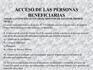 Artículo 3. (ATENCIÓN EN ESTABLECIMIENTOS DE SALUD DE PRIMERArtículo 3. (ATENCIÓN EN ESTABLECIMIENTOS DE SALUD DE PRIMER
NIVEL).-NIVEL).-
I. Las personas beneficiarias de la Ley N° 475 deberán acceder a los servicios de salud de
Primer Nivel de atención más cercana a su domicilio.
II. El personal de salud del Primer Nivel de atención deberá solicitar en la primera consulta
uno de los documentos de identidad a la persona que solicite la atención.
•a. Certificado de nacimiento.
•b. Carnet de Identidad.
•c. Pasaporte.
•d. Libreta de Servicio Militar.
III. La atención de personas con discapacidad requiere la presentación del Carnet de
discapacidad correspondiente.
IV. En la reconsulta podrá solicitar el documento de identidad o solamente el Carnet de
Control Prenatal, en el caso de embarazadas o el Carnet de Salud Infantil, en la atención del
menor de cinco años.
ACCESO DE LAS PERSONASACCESO DE LAS PERSONAS
BENEFICIARIASBENEFICIARIAS
 