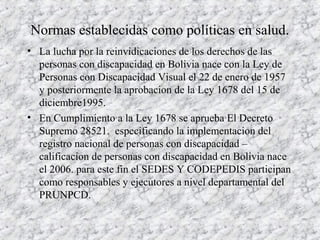 Normas establecidas como políticas en salud.
• La lucha por la reinvidicaciones de los derechos de las
personas con discapacidad en Bolivia nace con la Ley de
Personas con Discapacidad Visual el 22 de enero de 1957
y posteriormente la aprobacion de la Ley 1678 del 15 de
diciembre1995.
• En Cumplimiento a la Ley 1678 se aprueba El Decreto
Supremo 28521. especificando la implementacion del
registro nacional de personas con discapacidad –
calificacion de personas con discapacidad en Bolivia nace
el 2006. para este fin el SEDES Y CODEPEDIS participan
como responsables y ejecutores a nivel departamental del
PRUNPCD.
 