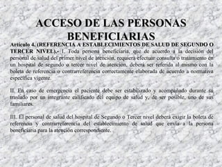 Artículo 4. (REFERENCIA A ESTABLECIMIENTOS DE SALUD DE SEGUNDO OArtículo 4. (REFERENCIA A ESTABLECIMIENTOS DE SALUD DE SEGUNDO O
TERCER NIVEL).-TERCER NIVEL).- I. Toda persona beneficiaria, que de acuerdo a la decisión del
personal de salud del primer nivel de atención, requiera efectuar consulta o tratamiento en
un hospital de segundo o tercer nivel de atención, deberá ser referida al mismo con la
boleta de referencia o contrarreferencia correctamente elaborada de acuerdo a normativa
específica vigente.
II. En caso de emergencia el paciente debe ser estabilizado y acompañado durante su
traslado por un integrante calificado del equipo de salud y, de ser posible, uno de sus
familiares.
III. El personal de salud del hospital de Segundo o Tercer nivel deberá exigir la boleta de
referencia y contrarreferencia del establecimiento de salud que envía a la persona
beneficiaria para la atención correspondiente.
ACCESO DE LAS PERSONASACCESO DE LAS PERSONAS
BENEFICIARIASBENEFICIARIAS
 