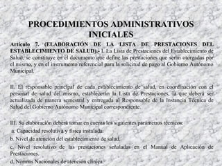 Artículo 7. (ELABORACIÓN DE LAArtículo 7. (ELABORACIÓN DE LA LISTA DE PRESTACIONES DELLISTA DE PRESTACIONES DEL
ESTABLECIMIENTO DE SALUD).-ESTABLECIMIENTO DE SALUD).- I. La Lista de Prestaciones del Establecimiento de
Salud, se constituye en el documento que define las prestaciones que serán otorgadas por
el mismo, y en el instrumento referencial para la solicitud de pago al Gobierno Autónomo
Municipal.
II. El responsable principal de cada establecimiento de salud, en coordinación con el
personal de salud del mismo, establecerán la Lista de Prestaciones, la que deberá ser
actualizada de manera semestral y entregada al Responsable de la Instancia Técnica de
Salud del Gobierno Autónomo Municipal correspondiente.
III. Su elaboración deberá tomar en cuenta los siguientes parámetros técnicos:
a. Capacidad resolutiva y física instalada.
b. Nivel de atención del establecimiento de salud.
c. Nivel resolutivo de las prestaciones señaladas en el Manual de Aplicación de
Prestaciones.
d. Normas Nacionales de atención clínica.
PROCEDIMIENTOS ADMINISTRATIVOSPROCEDIMIENTOS ADMINISTRATIVOS
INICIALESINICIALES
 