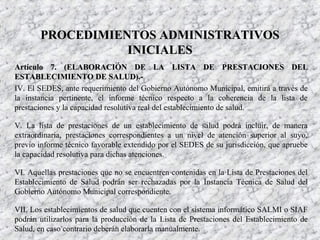 Artículo 7. (ELABORACIÓN DE LAArtículo 7. (ELABORACIÓN DE LA LISTA DE PRESTACIONES DELLISTA DE PRESTACIONES DEL
ESTABLECIMIENTO DE SALUD).-ESTABLECIMIENTO DE SALUD).-
IV. El SEDES, ante requerimiento del Gobierno Autónomo Municipal, emitirá a través de
la instancia pertinente, el informe técnico respecto a la coherencia de la lista de
prestaciones y la capacidad resolutiva real del establecimiento de salud.
V. La lista de prestaciones de un establecimiento de salud podrá incluir, de manera
extraordinaria, prestaciones correspondientes a un nivel de atención superior al suyo,
previo informe técnico favorable extendido por el SEDES de su jurisdicción, que apruebe
la capacidad resolutiva para dichas atenciones.
VI. Aquellas prestaciones que no se encuentren contenidas en la Lista de Prestaciones del
Establecimiento de Salud podrán ser rechazadas por la Instancia Técnica de Salud del
Gobierno Autónomo Municipal correspondiente.
VII. Los establecimientos de salud que cuenten con el sistema informático SALMI o SIAF
podrán utilizarlos para la producción de la Lista de Prestaciones del Establecimiento de
Salud, en caso contrario deberán elaborarla manualmente.
PROCEDIMIENTOS ADMINISTRATIVOSPROCEDIMIENTOS ADMINISTRATIVOS
INICIALESINICIALES
 