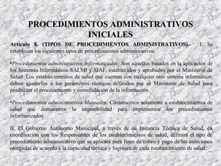 Artículo 8. (TIPOS DE PROCEDIMIENTOS ADMINISTRATIVOS).-Artículo 8. (TIPOS DE PROCEDIMIENTOS ADMINISTRATIVOS).- I. Se
establecen los siguientes tipos de procedimientos administrativos.
•Procedimientos administrativos Informatizados: Son aquellos basados en la aplicación de
los Sistemas Informáticos SALMI y SIAF, establecidos y aprobados por el Ministerio de
Salud. Los establecimientos de salud que cuentan con cualquier otro sistema informático,
deben ajustarlos a los parámetros técnicos definidos por el Ministerio de Salud para
posibilitar el procesamiento y consolidación de la información.
•Procedimientos administrativos Manuales: Circunscritos solamente a establecimientos de
salud que demuestren la imposibilidad para implementar los procedimientos
informatizados.
II. El Gobierno Autónomo Municipal, a través de su Instancia Técnica de Salud, en
coordinación con los Responsables de los establecimientos de salud, definirá el tipo de
procedimiento administrativo que se aplicará para fines de cobro y pago de las atenciones
otorgadas de acuerdo a la capacidad técnica y logística de cada establecimiento de salud.
PROCEDIMIENTOS ADMINISTRATIVOSPROCEDIMIENTOS ADMINISTRATIVOS
INICIALESINICIALES
 