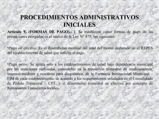 Artículo 9. (FORMAS DE PAGO).-Artículo 9. (FORMAS DE PAGO).- I. Se establecen como formas de pago de las
prestaciones otorgadas en el marco de la Ley N° 475, las siguientes:
•Pago en efectivo: Es el desembolso mensual del total del monto declarado en el REPES
del establecimiento de salud que solicita el pago.
•Pago mixto: Se aplica sólo a los establecimientos de salud bajo dependencia municipal
por las atenciones realizadas, consistente en la reposición trimestral de medicamentos,
insumos médicos y reactivos para diagnóstico, de la Farmacia Institucional Municipal –
FIM de cada establecimiento, de acuerdo a los requerimientos señalados en el Consolidado
de Pedido Trimestral – CPT, y el desembolso trimestral en efectivo por concepto de
Remanentes Financieros locales.
PROCEDIMIENTOS ADMINISTRATIVOSPROCEDIMIENTOS ADMINISTRATIVOS
INICIALESINICIALES
 