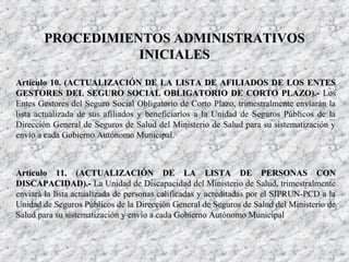 Artículo 10. (ACTUALIZACIÓN DE LA LISTA DE AFILIADOS DE LOS ENTESArtículo 10. (ACTUALIZACIÓN DE LA LISTA DE AFILIADOS DE LOS ENTES
GESTORES DEL SEGURO SOCIAL OBLIGATORIO DE CORTO PLAZO).-GESTORES DEL SEGURO SOCIAL OBLIGATORIO DE CORTO PLAZO).- Los
Entes Gestores del Seguro Social Obligatorio de Corto Plazo, trimestralmente enviarán la
lista actualizada de sus afiliados y beneficiarios a la Unidad de Seguros Públicos de la
Dirección General de Seguros de Salud del Ministerio de Salud para su sistematización y
envío a cada Gobierno Autónomo Municipal.
Artículo 11. (ACTUALIZACIÓN DE LA LISTA DE PERSONAS CONArtículo 11. (ACTUALIZACIÓN DE LA LISTA DE PERSONAS CON
DISCAPACIDAD).-DISCAPACIDAD).- La Unidad de Discapacidad del Ministerio de Salud, trimestralmente
enviará la lista actualizada de personas calificadas y acreditadas por el SIPRUN-PCD a la
Unidad de Seguros Públicos de la Dirección General de Seguros de Salud del Ministerio de
Salud para su sistematización y envío a cada Gobierno Autónomo Municipal
PROCEDIMIENTOS ADMINISTRATIVOSPROCEDIMIENTOS ADMINISTRATIVOS
INICIALESINICIALES
 