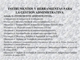 Artículo 12. (INSTRUMENTOS ADMINISTRATIVOS).-Artículo 12. (INSTRUMENTOS ADMINISTRATIVOS).-
a. Instrumentos de recolección de la información:
•Documento 1: Recetario/Recibo de atención ambulatoria (D-1).
•Documento 2: Recetario/Recibo de atención del paciente internado (D-2).
•Documento 2a: Hojas adicionales al Documento 2 (D-2a).
•Documento 3: Recetario/Recibo de atención odontológica (D-3).
•Documento 4: Recetario/Recibo de prestaciones especiales (D-4).
•Documento 5: Descargo y Solicitud de Botiquín de Servicio (D-5).
•Documento 6: Descargo de Traslados de emergencias (D-6).
•Boleta de referencia y contrarreferencia (Documentos oficiales de la Norma Nacional de
Referencia y Contrarreferencia).
•Documento 8: Solicitud de exámenes de laboratorio, Imagenología/Gabinete o servicios
de sangre (D-8).
•Documento 9: Reporte de resultados de exámenes de laboratorio, Imagenología/Gabinete
o servicios de sangre (D-9).
INSTRUMENTOS Y HERRAMIENTAS PARAINSTRUMENTOS Y HERRAMIENTAS PARA
LA GESTION ADMINISTRATIVALA GESTION ADMINISTRATIVA
 