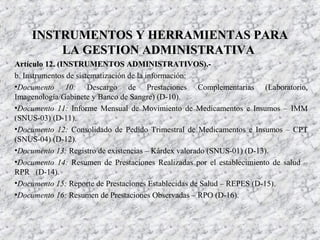 Artículo 12. (INSTRUMENTOS ADMINISTRATIVOS).-Artículo 12. (INSTRUMENTOS ADMINISTRATIVOS).-
b. Instrumentos de sistematización de la información:
•Documento 10: Descargo de Prestaciones Complementarias (Laboratorio,
Imagenología/Gabinete y Banco de Sangre) (D-10).
•Documento 11: Informe Mensual de Movimiento de Medicamentos e Insumos – IMM
(SNUS-03) (D-11).
•Documento 12: Consolidado de Pedido Trimestral de Medicamentos e Insumos – CPT
(SNUS-04) (D-12).
•Documento 13: Registro de existencias – Kárdex valorado (SNUS-01) (D-13).
•Documento 14: Resumen de Prestaciones Realizadas por el establecimiento de salud –
RPR (D-14).
•Documento 15: Reporte de Prestaciones Establecidas de Salud – REPES (D-15).
•Documento 16: Resumen de Prestaciones Observadas – RPO (D-16).
INSTRUMENTOS Y HERRAMIENTAS PARAINSTRUMENTOS Y HERRAMIENTAS PARA
LA GESTION ADMINISTRATIVALA GESTION ADMINISTRATIVA
 