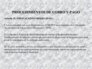 Artículo 19. (PRESTACIONES OBSERVADAS).-Artículo 19. (PRESTACIONES OBSERVADAS).-
I. Las prestaciones que sean observadas por el SICOFS serán impresas en el Documento
16. (Resumen de Prestaciones Observadas – RPO).
II. La Instancia Técnica de Salud deberá hacer conocer al Responsable de cada
Establecimiento de Salud los errores que motivaron la observación de las prestaciones para
evitar la reincidencia en los informes posteriores.
III. El costo atribuible a errores no subsanables o por reincidencia del personal de salud o
administrativo de los establecimientos de salud municipales deberá ser reglamentado por
cada Gobierno Autónomo Municipal.
PROCEDIMIENTOS DE COBRO Y PAGOPROCEDIMIENTOS DE COBRO Y PAGO
 