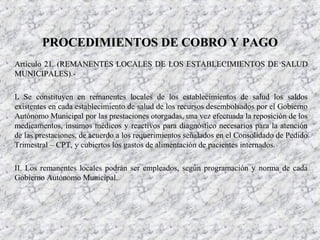 Artículo 21. (REMANENTES LOCALES DE LOS ESTABLECIMIENTOS DE SALUDArtículo 21. (REMANENTES LOCALES DE LOS ESTABLECIMIENTOS DE SALUD
MUNICIPALES).-MUNICIPALES).-
I. Se constituyen en remanentes locales de los establecimientos de salud los saldos
existentes en cada establecimiento de salud de los recursos desembolsados por el Gobierno
Autónomo Municipal por las prestaciones otorgadas, una vez efectuada la reposición de los
medicamentos, insumos médicos y reactivos para diagnóstico necesarios para la atención
de las prestaciones, de acuerdo a los requerimientos señalados en el Consolidado de Pedido
Trimestral – CPT, y cubiertos los gastos de alimentación de pacientes internados.
II. Los remanentes locales podrán ser empleados, según programación y norma de cada
Gobierno Autónomo Municipal.
PROCEDIMIENTOS DE COBRO Y PAGOPROCEDIMIENTOS DE COBRO Y PAGO
 
