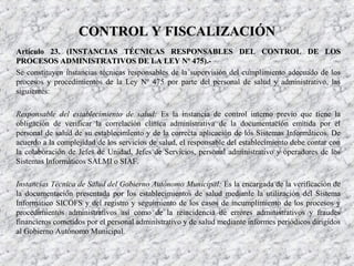Artículo 23. (Artículo 23. (INSTANCIAS TÉCNICAS RESPONSABLES DEL CONTROL DE LOSINSTANCIAS TÉCNICAS RESPONSABLES DEL CONTROL DE LOS
PROCESOS ADMINISTRATIVOS DE LA LEY Nº 475)PROCESOS ADMINISTRATIVOS DE LA LEY Nº 475).-.-
Se constituyen instancias técnicas responsables de la supervisión del cumplimiento adecuado de los
procesos y procedimientos de la Ley Nº 475 por parte del personal de salud y administrativo, las
siguientes:
Responsable del establecimiento de salud: Es la instancia de control interno previo que tiene la
obligación de verificar la correlación clínica administrativa de la documentación emitida por el
personal de salud de su establecimiento y de la correcta aplicación de los Sistemas Informáticos. De
acuerdo a la complejidad de los servicios de salud, el responsable del establecimiento debe contar con
la colaboración de Jefes de Unidad, Jefes de Servicios, personal administrativo y operadores de los
Sistemas Informáticos SALMI o SIAF.
Instancias Técnica de Salud del Gobierno Autónomo Municipal: Es la encargada de la verificación de
la documentación presentada por los establecimientos de salud mediante la utilización del Sistema
Informático SICOFS y del registro y seguimiento de los casos de incumplimiento de los procesos y
procedimientos administrativos así como de la reincidencia de errores administrativos y fraudes
financieros cometidos por el personal administrativo y de salud mediante informes periódicos dirigidos
al Gobierno Autónomo Municipal.
CONTROL Y FISCALIZACIÓNCONTROL Y FISCALIZACIÓN
 