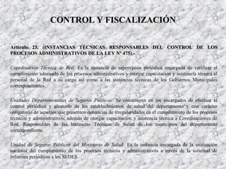 Artículo 23. (Artículo 23. (INSTANCIAS TÉCNICAS RESPONSABLES DEL CONTROL DE LOSINSTANCIAS TÉCNICAS RESPONSABLES DEL CONTROL DE LOS
PROCESOS ADMINISTRATIVOS DE LA LEY Nº 475)PROCESOS ADMINISTRATIVOS DE LA LEY Nº 475).-.-
Coordinación Técnica de Red: Es la instancia de supervisión periódica encargada de verificar el
cumplimiento adecuado de los procesos administrativos y otorgar capacitación y asistencia técnica al
personal de la Red a su cargo así como a las instancias técnicas de los Gobiernos Municipales
correspondientes.
Unidades Departamentales de Seguros Públicos: Se constituyen en los encargados de efectuar el
control periódico y aleatorio de los establecimientos de salud del departamento y con carácter
obligatorio de aquellos que presenten denuncias de irregularidades en el cumplimiento de los procesos
técnicos y administrativos; además de otorgar capacitación y asistencia técnica a Coordinaciones de
Red, Responsables de las Instancias Técnicas de Salud de los municipios del departamento
correspondiente.
Unidad de Seguros Públicos del Ministerio de Salud: Es la instancia encargada de la evaluación
nacional del cumplimiento de los procesos técnicos y administrativos a través de la solicitud de
informes periódicos a los SEDES.
CONTROL Y FISCALIZACIÓNCONTROL Y FISCALIZACIÓN
 