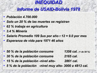 INEQUIDADINEQUIDAD
Informe de USAID-Bolivia 1978Informe de USAID-Bolivia 1978
• PoblaciónPoblación 4.700.0004.700.000
• Solo un 20 % de las muertes se registranSolo un 20 % de las muertes se registran
• 62 % trabaja en agricultura62 % trabaja en agricultura
• 3.4 % Minería3.4 % Minería
• Salario Promedio 109 $us por año : 12 = 9.0 por mesSalario Promedio 109 $us por año : 12 = 9.0 por mes
• Esperanza de vida para 1971 46 añosEsperanza de vida para 1971 46 años
• 50 % de la población consume 1356 cal.50 % de la población consume 1356 cal. (< de 50 %)(< de 50 %)
• 30 % de la población consume 2165 cal.30 % de la población consume 2165 cal.
• 15 % de la población -nivel alto- 2861 cal.15 % de la población -nivel alto- 2861 cal.
• 5 % de la población -nivel muy alto- 3000 a 4813 cal.5 % de la población -nivel muy alto- 3000 a 4813 cal.
 