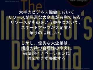 大半のビジネス機会において
リソースが豊富な大企業が有利である。
リソースがものをいう競争において、
スタートアップが大企業と
争うのは難しい。
しかし、優秀な大企業は、
組織の持つ合理性のゆえに
破壊的イノベーションに
対応できず失敗する
Copyright 2017 Masayuki Tadokoro All rights reserved
Startup Science 2017
 