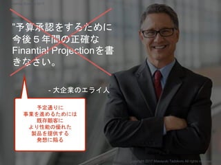 ”予算承認をするために
今後５年間の正確な
Finantial Projectionを書
きなさい。
- 大企業のエライ人
予定通りに
事業を進めるためには
既存顧客に
より性能の優れた
製品を提供する
発想に陥る
Copyright 2017 Masayuki Tadokoro All rights reserved
Startup Science 2017
 