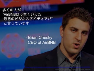 多くの人が、
”AirBNBはうまくいった
最悪のビジネスアイディアだ”
と言っています
Copyright 2017 Masayuki Tadokoro All rights reserved
Startup Science 2017
https://medium.com/cs183c-blitzscaling-class-collection/scaling-airbnb-with-brian-chesky-class-18-notes-of-stanford-university-s-cs183c-3fcf75778358
- Brian Chesky
CEO of AirBNB
 