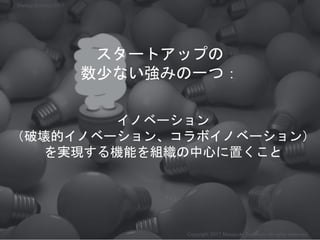 イノベーション
（破壊的イノベーション、コラボイノベーション）
を実現する機能を組織の中心に置くこと
Copyright 2017 Masayuki Tadokoro All rights reserved
スタートアップの
数少ない強みの一つ：
Startup Science 2017
 