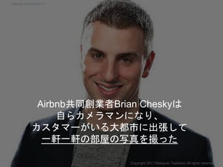 Airbnb共同創業者Brian Cheskyは
自らカメラマンになり、
カスタマーがいる大都市に出張して
一軒一軒の部屋の写真を撮った
Copyright 2017 Masayuki Tadokoro All rights reserved
Startup Science 2017
 