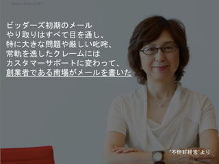 ビッダーズ初期のメール
やり取りはすべて目を通し、
特に大きな問題や厳しい叱咤、
常軌を逸したクレームには
カスタマーサポートに変わって、
創業者である南場がメールを書いた
Copyright 2017 Masayuki Tadokoro All rights reserved
Startup Science 2017
”不恰好経営”より
 
