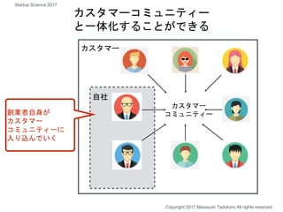 カスタマー
コミュニティー
自社
カスタマーコミュニティー
と一体化することができる
カスタマー
創業者自身が
カスタマー
コミュニティーに
入り込んでいく
Copyright 2017 Masayuki Tadokoro All rights reserved
Startup Science 2017
 
