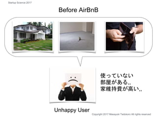 使っていない
部屋がある,,
家維持費が高い,,
Unhappy User
Before AirBnB
Copyright 2017 Masayuki Tadokoro All rights reserved
Startup Science 2017
 
