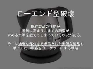 ローエンド型破壊
既存製品の性能が
過剰に高まり、多くの顧客が
求める水準を超えてしまっている状況がある。
そこに過剰な部分をそぎ落とした安価な製品を
手にしたい顧客をターゲットにする戦略
Copyright 2017 Masayuki Tadokoro All rights reserved
 