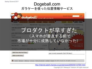 Copyright 2017 Masayuki Tadokoro All rights reserved
Dogeball.com
ガラケーを使った位置情報サービス
プロダクトが早すぎた
（スマホが普及する前で
市場が十分に成熟していなかった）
http://internet.watch.impress.co.jp/cda/news/2005/05/13/7581.html
Startup Science 2017
 