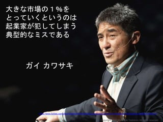 大きな市場の１％を
とっていくというのは
起業家が犯してしまう
典型的なミスである
ガイ カワサキ
https://www.forbes.com/sites/roberthof/2016/02/23/guy-kawasaki-the-top-10-mistakes-of-entrepreneurs/#2201ec591e41
Copyright 2017 Masayuki Tadokoro All rights reserved
 