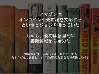 アマゾンは
オンライン小売市場を支配する
というビジョンを持っていた
しかし、最初は意図的に
書籍領域から始めた
*書籍ならば、何百万タイトルであっても
カタログ化できるし、すべてが同じ形状なので発送しやすい
Copyright 2017 Masayuki Tadokoro All rights reserved
 