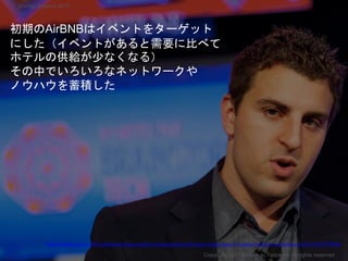 初期のAirBNBはイベントをターゲット
にした（イベントがあると需要に比べて
ホテルの供給が少なくなる）
その中でいろいろなネットワークや
ノウハウを蓄積した
Copyright 2017 Masayuki Tadokoro All rights reserved
Startup Science 2017
https://medium.com/cs183c-blitzscaling-class-collection/scaling-airbnb-with-brian-chesky-class-18-notes-of-stanford-university-s-cs183c-3fcf75778358
 