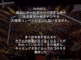 Airbnbは、
最初にサービスリリースする時の
カスタマーセグメントを
大規模コンベンションに狙いを定めた。
多くの来客が見込まれ
ホテルの部屋が足りなくなることが
わかっていたので、その場所と
タイミングを当て込んでのプロモを
展開した
Copyright 2017 Masayuki Tadokoro All rights reserved
 