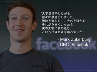 ”大学を増やしながら、
徐々に最適化しました。
機能を追加して、それを確かめて
それがうまくいったら
次の大学に攻め込む、
というプロセスを踏みました”
- Mark Zukerburg
CEO, Facebok
Copyright 2017 Masayuki Tadokoro All rights reserved
Startup Science 2017
 