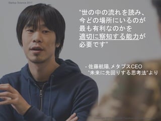 ”世の中の流れを読み、
今どの場所にいるのが
最も有利なのかを
適切に察知する能力が
必要です”
- 佐藤航陽,メタプスCEO
”未来に先回りする思考法”より
Copyright 2017 Masayuki Tadokoro All rights reserved
Startup Science 2017
 