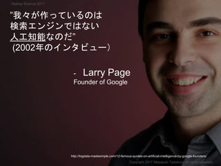 - Larry Page
Founder of Google
”我々が作っているのは
検索エンジンではない
人工知能なのだ”
(2002年のインタビュー）
Copyright 2017 Masayuki Tadokoro All rights reserved
http://bigdata-madesimple.com/12-famous-quotes-on-artificial-intelligence-by-google-founders/
Startup Science 2017
 
