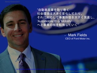 ”自動車産業を取り巻く
社会環境は大きく変化しており、
それに対応して事業形態を大きく見直し、
‘Automobile’から’Mobility’
へと事業の核を転換していく”
- Mark Fields
CEO of Ford Motor inc.
Copyright 2017 Masayuki Tadokoro All rights reserved
http://www.forbes.com/sites/dougnewcomb/2015/12/20/ceo-mark-fields-on-fords-shift-from-sheet-metal-to-software-and-mobility/#65694042435a
Startup Science 2017
 