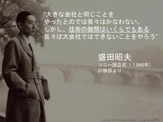 ”大きな会社と同じことを
やったとのでは我々はかなわない。
しかし、技術の隙間はいくらでもある
我々は大会社ではできないことをやろう”
盛田昭夫
ソニー設立式（１946年）
の挨拶より
Copyright 2017 Masayuki Tadokoro All rights reserved
 