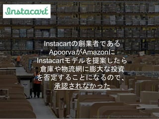 Instacartの創業者である
ApoorvaがAmazonに
Instacartモデルを提案したら
倉庫や物流網に膨大な投資
を否定することになるので、
承認されなかった
Copyright 2017 Masayuki Tadokoro A...