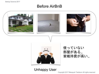 使っていない
部屋がある,,
家維持費が高い,,
Unhappy User
Before AirBnB
Copyright 2017 Masayuki Tadokoro All rights reserved
Startup Science 2...