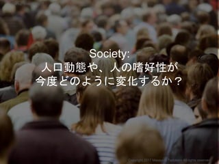 Society:
人口動態や、人の嗜好性が
今度どのように変化するか？
Copyright 2017 Masayuki Tadokoro All rights reserved
Startup Science 2017
 