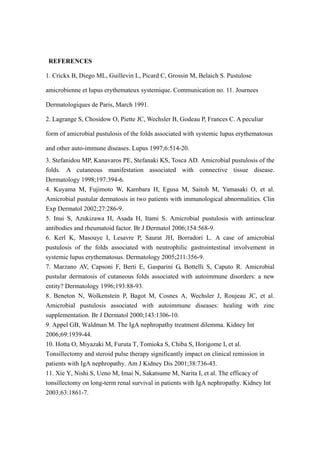 REFERENCES
1. Crickx B, Diego ML, Guillevin L, Picard C, Grossin M, Belaich S. Pustulose
amicrobienne et lupus erythemateux systemique. Communication no. 11. Journees
Dermatologiques de Paris, March 1991.
2. Lagrange S, Chosidow O, Piette JC, Wechsler B, Godeau P, Frances C. A peculiar
form of amicrobial pustulosis of the folds associated with systemic lupus erythematosus
and other auto-immune diseases. Lupus 1997;6:514-20.
3. Stefanidou MP, Kanavaros PE, Stefanaki KS, Tosca AD. Amicrobial pustulosis of the
folds. A cutaneous manifestation associated with connective tissue disease.
Dermatology 1998;197:394-6.
4. Kuyama M, Fujimoto W, Kambara H, Egusa M, Saitoh M, Yamasaki O, et al.
Amicrobial pustular dermatosis in two patients with immunological abnormalities. Clin
Exp Dermatol 2002;27:286-9.
5. Inui S, Azukizawa H, Asada H, Itami S. Amicrobial pustulosis with antinuclear
antibodies and rheumatoid factor. Br J Dermatol 2006;154:568-9.
6. Kerl K, Masouye I, Lesavre P, Saurat JH, Borradori L. A case of amicrobial
pustulosis of the folds associated with neutrophilic gastrointestinal involvement in
systemic lupus erythematosus. Dermatology 2005;211:356-9.
7. Marzano AV, Capsoni F, Berti E, Gasparini G, Bottelli S, Caputo R. Amicrobial
pustular dermatosis of cutaneous folds associated with autoimmune disorders: a new
entity? Dermatology 1996;193:88-93.
8. Beneton N, Wolkenstein P, Bagot M, Cosnes A, Wechsler J, Roujeau JC, et al.
Amicrobial pustulosis associated with autoimmune diseases: healing with zinc
supplementation. Br J Dermatol 2000;143:1306-10.
9. Appel GB, Waldman M. The IgA nephropathy treatment dilemma. Kidney Int
2006;69:1939-44.
10. Hotta O, Miyazaki M, Furuta T, Tomioka S, Chiba S, Horigome I, et al.
Tonsillectomy and steroid pulse therapy significantly impact on clinical remission in
patients with IgA nephropathy. Am J Kidney Dis 2001;38:736-43.
11. Xie Y, Nishi S, Ueno M, Imai N, Sakatsume M, Narita I, et al. The efficacy of
tonsillectomy on long-term renal survival in patients with IgA nephropathy. Kidney Int
2003;63:1861-7.
 