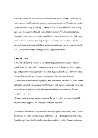 Amicrobial pustulosis associated with autoimmune diseases (APAD) is an extremely
rare cutaneous manifestation of systemic autoimmune conditions. This disease was first
recognized as an entity in 1991 by Crickx et al.1
and since then only less than twenty
cases have been described to date in the English literature.2-8
Although the definite
diagnostic criteria have not been fully established, almost all the reported APAD cases
showed similar characteristics; no pathogenic microorganisms isolated, ineffective
antibiotic therapeutics, and underlying autoimmune diseases. Here we report a case of
APAD associated with IgA nephropathy and Sjogren’s syndrome.
CASE REPORT
A 31-year-old man was referred to our dermatology clinic complaining of multiple
pustules over his entire body. He noticed an itchy eruption first on his thighs two years
ago, and pustular lesions occurred on his whole body six months ago. He visited a local
hospital three months ago because of worsening of the symptoms. Systemic
corticosteroids (prednisone, 0.5mg/kg/day, PO) ameliorated his condition in two weeks,
although a month of oral minocycline 100mg daily with topical clindamycin phosphate
and nadifloxacin was ineffective. After tapering systemic corticosteroids, his skin
symptoms recurred.
His past medical history was unremarkable. He has not taken any drugs that could
have caused his eruption. His family had no health problems.
On physical examination, he presented with multiple pustules measuring up to 5 mm in
diameter on his scalp, auricles, axillae, and thighs (Fig 1). Skin specimens of a pustule
from his thigh showed diffuse infiltration of neutrophils extending from the epidermis
 