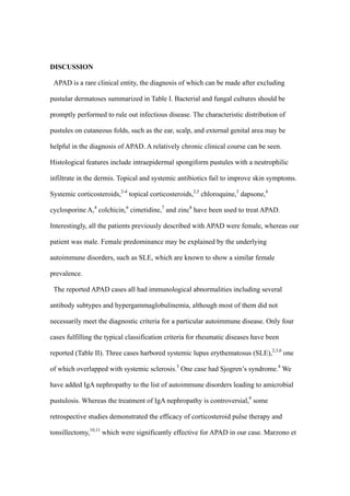 DISCUSSION
APAD is a rare clinical entity, the diagnosis of which can be made after excluding
pustular dermatoses summarized in Table I. Bacterial and fungal cultures should be
promptly performed to rule out infectious disease. The characteristic distribution of
pustules on cutaneous folds, such as the ear, scalp, and external genital area may be
helpful in the diagnosis of APAD. A relatively chronic clinical course can be seen.
Histological features include intraepidermal spongiform pustules with a neutrophilic
infiltrate in the dermis. Topical and systemic antibiotics fail to improve skin symptoms.
Systemic corticosteroids,2-4
topical corticosteroids,2,5
chloroquine,3
dapsone,4
cyclosporine A,4
colchicin,6
cimetidine,7
and zinc8
have been used to treat APAD.
Interestingly, all the patients previously described with APAD were female, whereas our
patient was male. Female predominance may be explained by the underlying
autoimmune disorders, such as SLE, which are known to show a similar female
prevalence.
The reported APAD cases all had immunological abnormalities including several
antibody subtypes and hypergammaglobulinemia, although most of them did not
necessarily meet the diagnostic criteria for a particular autoimmune disease. Only four
cases fulfilling the typical classification criteria for rheumatic diseases have been
reported (Table II). Three cases harbored systemic lupus erythematosus (SLE),2,3,6
one
of which overlapped with systemic sclerosis.3
One case had Sjogren’s syndrome.4
We
have added IgA nephropathy to the list of autoimmune disorders leading to amicrobial
pustulosis. Whereas the treatment of IgA nephropathy is controversial,9
some
retrospective studies demonstrated the efficacy of corticosteroid pulse therapy and
tonsillectomy,10,11
which were significantly effective for APAD in our case. Marzono et
 