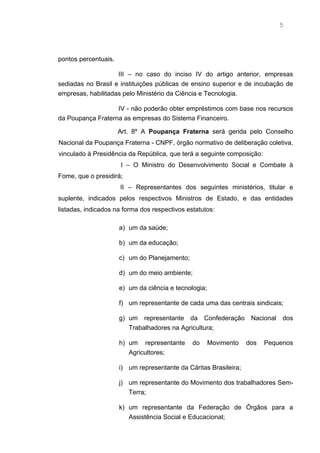 5




pontos percentuais.

                    III – no caso do inciso IV do artigo anterior, empresas
sediadas no Brasil e instituições públicas de ensino superior e de incubação de
empresas, habilitadas pelo Ministério da Ciência e Tecnologia.

                   IV - não poderão obter empréstimos com base nos recursos
da Poupança Fraterna as empresas do Sistema Financeiro.

                      Art. 8º A Poupança Fraterna será gerida pelo Conselho
Nacional da Poupança Fraterna - CNPF, órgão normativo de deliberação coletiva,
vinculado à Presidência da República, que terá a seguinte composição:
                      I – O Ministro do Desenvolvimento Social e Combate à
Fome, que o presidirá;
                      II – Representantes dos seguintes ministérios, titular e
suplente, indicados pelos respectivos Ministros de Estado, e das entidades
listadas, indicados na forma dos respectivos estatutos:

                      a) um da saúde;

                      b) um da educação;

                      c) um do Planejamento;

                      d) um do meio ambiente;

                      e) um da ciência e tecnologia;

                      f) um representante de cada uma das centrais sindicais;

                      g) um representante da Confederação           Nacional   dos
                         Trabalhadores na Agricultura;

                      h) um representante      do      Movimento   dos   Pequenos
                         Agricultores;

                      i) um representante da Cáritas Brasileira;

                      j) um representante do Movimento dos trabalhadores Sem-
                         Terra;

                      k) um representante da Federação de Órgãos para a
                         Assistência Social e Educacional;
 