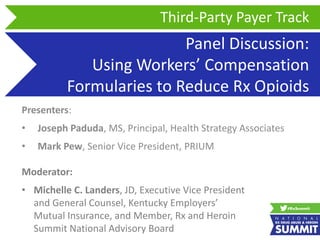 Panel Discussion:
Using Workers’ Compensation
Formularies to Reduce Rx Opioids
Presenters:
• Joseph Paduda, MS, Principal, Health Strategy Associates
• Mark Pew, Senior Vice President, PRIUM
Third-Party Payer Track
Moderator:
• Michelle C. Landers, JD, Executive Vice President
and General Counsel, Kentucky Employers’
Mutual Insurance, and Member, Rx and Heroin
Summit National Advisory Board
 