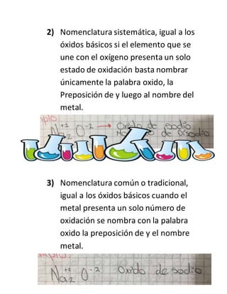2) Nomenclatura sistemática, igual a los
óxidos básicos si el elemento que se
une con el oxígeno presenta un solo
estado de oxidación basta nombrar
únicamente la palabra oxido, la
Preposición de y luego al nombre del
metal.
3) Nomenclatura común o tradicional,
igual a los óxidos básicos cuando el
metal presenta un solo número de
oxidación se nombra con la palabra
oxido la preposición de y el nombre
metal.
 