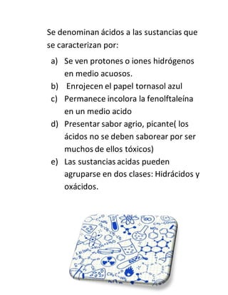 Se denominan ácidos a las sustancias que
se caracterizan por:
a) Se ven protones o iones hidrógenos
en medio acuosos.
b) Enrojecen el papel tornasol azul
c) Permanece incolora la fenolftaleína
en un medio acido
d) Presentar sabor agrio, picante( los
ácidos no se deben saborear por ser
muchos de ellos tóxicos)
e) Las sustancias acidas pueden
agruparse en dos clases: Hidrácidos y
oxácidos.
 