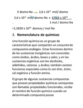 X átomo Na 2,6 x 10-5 mol/ átomo
2,6 x 10-5 mol/ átomo Na x 6,023 x 1023 .
. 1 mol / átomo Na
=1,5659 x 1019 átomos / mol Na
3. Nomenclatura de químicos
Una función química es un grupo de
características que comparten un conjunto de
compuestosanálogos. Estas funciones dentro
de las sustancias inorgánicas son conocidas
como óxidos, ácidos, bases y sales; y en las
sustancias orgánicas son los alcoholes,
aldehídos, cetonas y ácidos; también existen
funciones especiales como lo son éter, éster,
sal orgánica y función amina.
El grupo de algunas sustancias compuestas
que poseen propiedades químicas semejantes
son llamadas propiedades funcionales, recibe
el nombre de función química cuando un
determinado compuesto posee
 