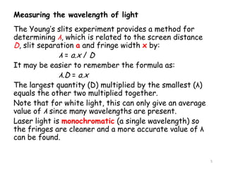 Measuring the wavelength of light
The Young’s slits experiment provides a method for
determining λ, which is related to the screen distance
D, slit separation a and fringe width x by:
λ = a.x / D
It may be easier to remember the formula as:
λ.D = a.x
The largest quantity (D) multiplied by the smallest (λ)
equals the other two multiplied together.
Note that for white light, this can only give an average
value of λ since many wavelengths are present.
Laser light is monochromatic (a single wavelength) so
the fringes are cleaner and a more accurate value of λ
can be found.
5
 