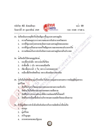 รหัสวิชา 02 สังคมศึกษา
วันเสาร์ที่ 25 กุมภาพันธ์ 2549 เวลา 15.00 - 17.00 น.
หน้า 10
33. ข้อใดเป็นสาเหตุที่ทำให้เกิดปัญหาพื้นฐานทางเศรษฐกิจ
1. ความไม่สมดุลระหว่างความต้องการกับจำนวนทรัพยากร
2. การที่รัฐบาลเข้าแทรกแซงกิจกรรมทางเศรษฐกิจของเอกชน
3. การที่รัฐบาลไม่สามารถแก้ไขปัญหาความยากจนของประชากรได้
4. ความขัดแย้งในการดำเนินกิจกรรมทางเศรษฐกิจภายในประเทศ
34. ข้อใดเป็นไปตามกฎอุปสงค์
1. แดงซื้อหนังสือ เพราะต้องใช้เรียน
2. ดำซื้อเสื้อ 3 ตัว เพราะชอบสีสดใส
3. เขียวซื้อกระเป๋า 2 ใบ เพราะร้านขายลดราคา
4. เหลืองซื้อโทรศัพท์ใหม่ เพราะทันสมัยกว่าของเดิม
35. ข้อใดไม่ใช่สิทธิของผู้บริโภคที่จะได้รับความคุ้มครองตามพระราชบัญญัติคุ้มครอง
ผู้บริโภค
1. สิทธิได้รับการโฆษณาและแสดงฉลากตามความเป็นจริง
2. สิทธิจะได้รับพิจารณาและชดเชยความเสียหาย
3. สิทธิในการจำหน่ายสินค้าที่มีความปลอดภัยได้โดยเสรี
4. สิทธิในการเลือกซื้อสินค้าบริการตามความสมัครใจและเป็นธรรม
36. สิ่งที่ผู้ผลิตควรคำนึงถึงเป็นอันดับแรกในการผลิตสินค้าคือข้อใด
1. ต้นทุน
2. ผู้บริโภค
3. กำไรสูงสุด
4. การแทรกแซงของรัฐบาล
 